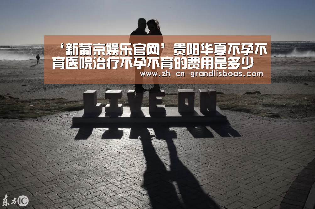 ‘新葡京娱乐官网’贵阳华夏不孕不育医院治疗不孕不育的费用是多少(图2) 新葡京娱乐官网